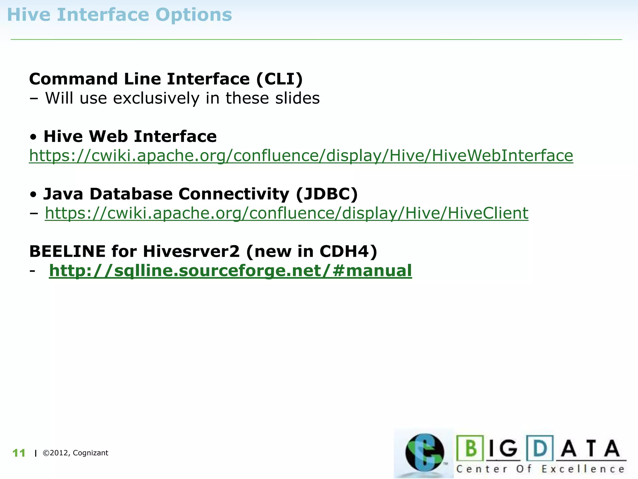 | ©2012, Cognizant11
Hive Interface Options
Command Line Interface (CLI)
– Will use exclusively in these slides
• Hive Web Interface
https://cwiki.apache.org/confluence/display/Hive/HiveWebInterface
• Java Database Connectivity (JDBC)
– https://cwiki.apache.org/confluence/display/Hive/HiveClient
BEELINE for Hivesrver2 (new in CDH4)
- http://sqlline.sourceforge.net/#manual
 