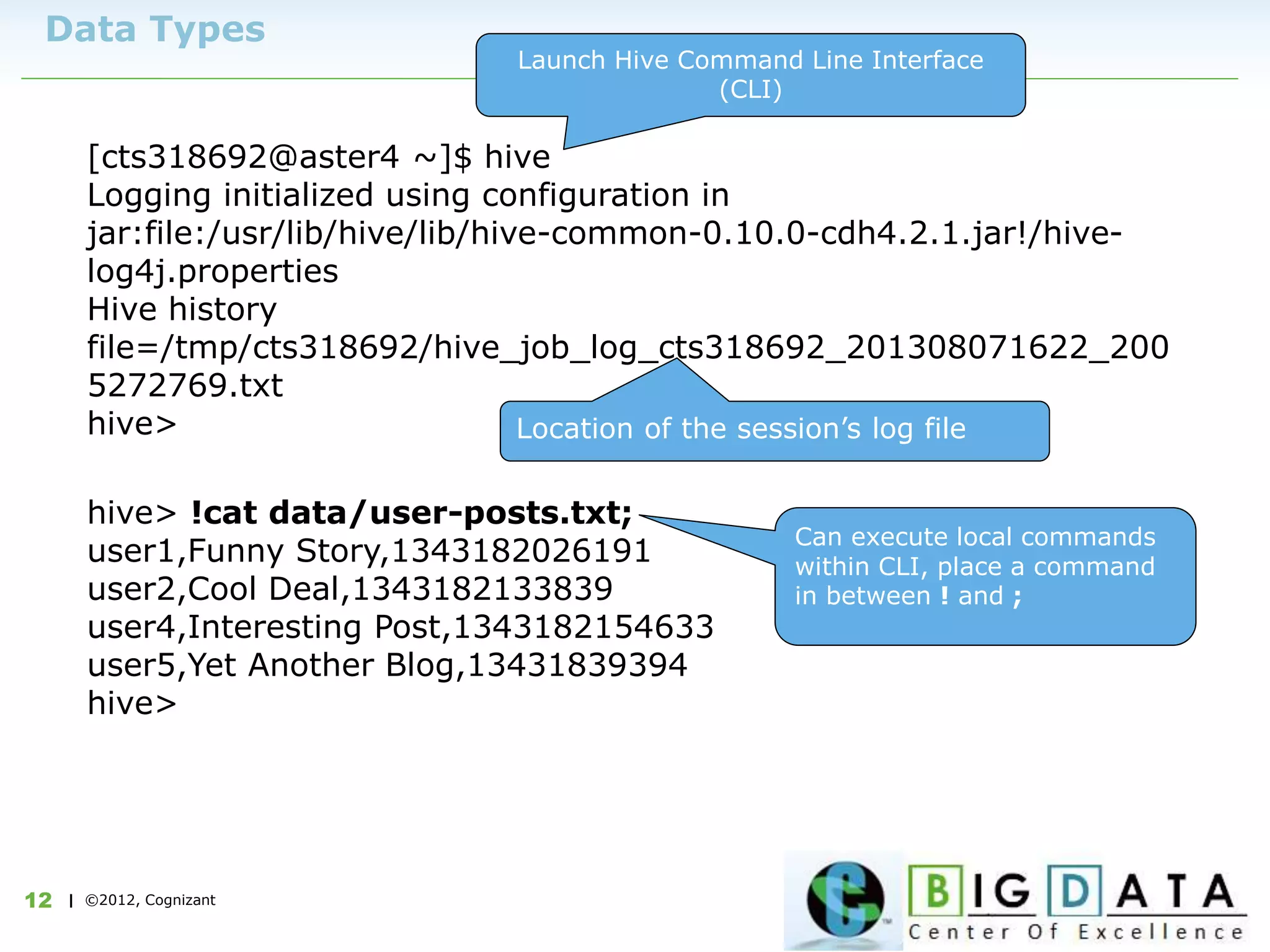 | ©2012, Cognizant12
Data Types
[cts318692@aster4 ~]$ hive
Logging initialized using configuration in
jar:file:/usr/lib/hive/lib/hive-common-0.10.0-cdh4.2.1.jar!/hive-
log4j.properties
Hive history
file=/tmp/cts318692/hive_job_log_cts318692_201308071622_200
5272769.txt
hive>
Launch Hive Command Line Interface
(CLI)
Location of the session’s log file
hive> !cat data/user-posts.txt;
user1,Funny Story,1343182026191
user2,Cool Deal,1343182133839
user4,Interesting Post,1343182154633
user5,Yet Another Blog,13431839394
hive>
Can execute local commands
within CLI, place a command
in between ! and ;
 
