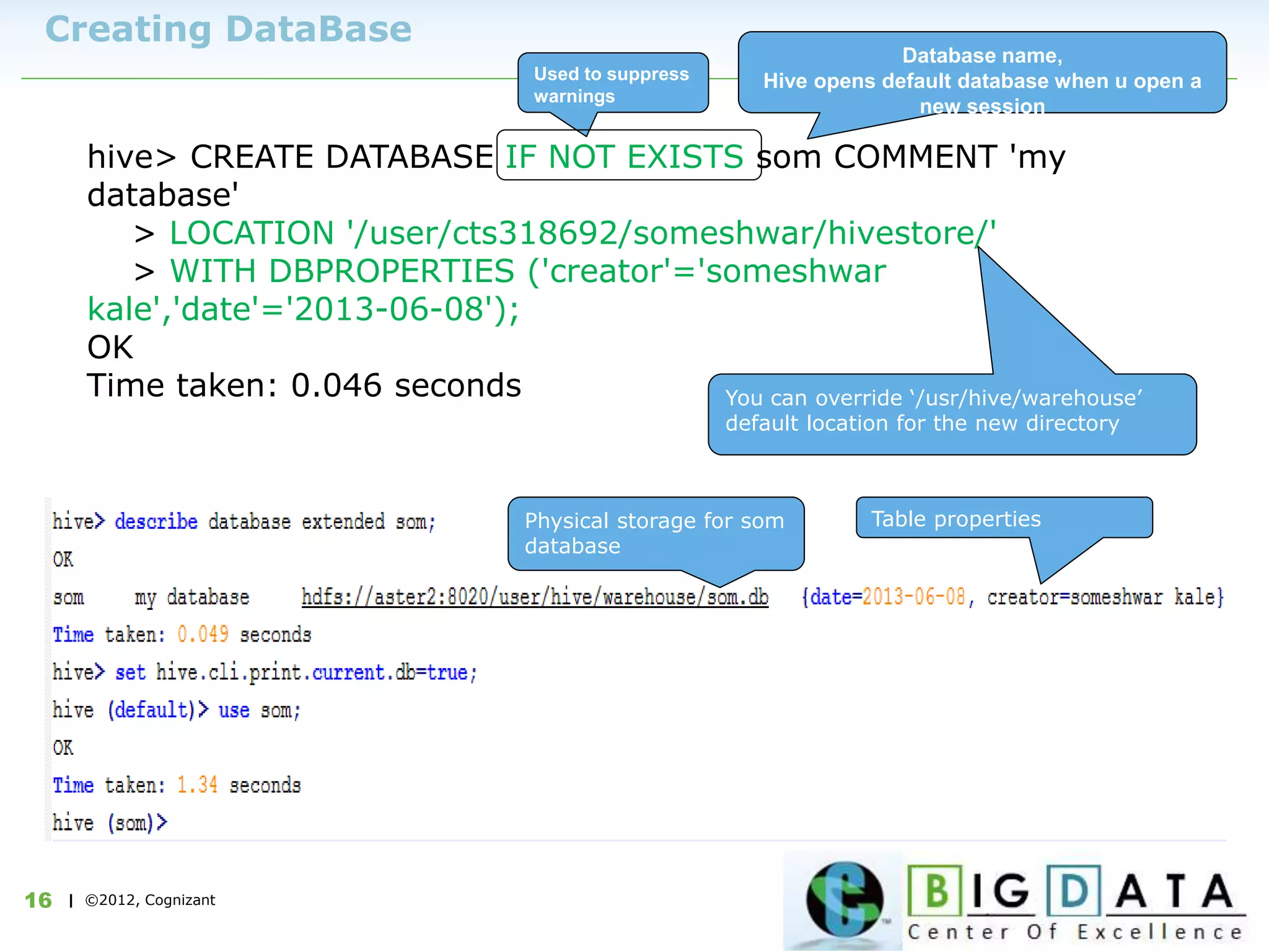 | ©2012, Cognizant16
Creating DataBase
hive> CREATE DATABASE IF NOT EXISTS som COMMENT 'my
database'
> LOCATION '/user/cts318692/someshwar/hivestore/'
> WITH DBPROPERTIES ('creator'='someshwar
kale','date'='2013-06-08');
OK
Time taken: 0.046 seconds
Used to suppress
warnings
Database name,
Hive opens default database when u open a
new session
You can override ‘/usr/hive/warehouse’
default location for the new directory
Table propertiesPhysical storage for som
database
 