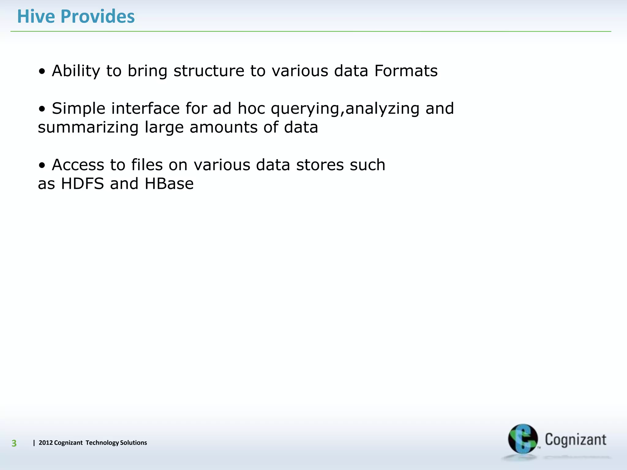 | 2012 Cognizant Technology Solutions
Hive Provides
3
• Ability to bring structure to various data Formats
• Simple interface for ad hoc querying,analyzing and
summarizing large amounts of data
• Access to files on various data stores such
as HDFS and HBase
 