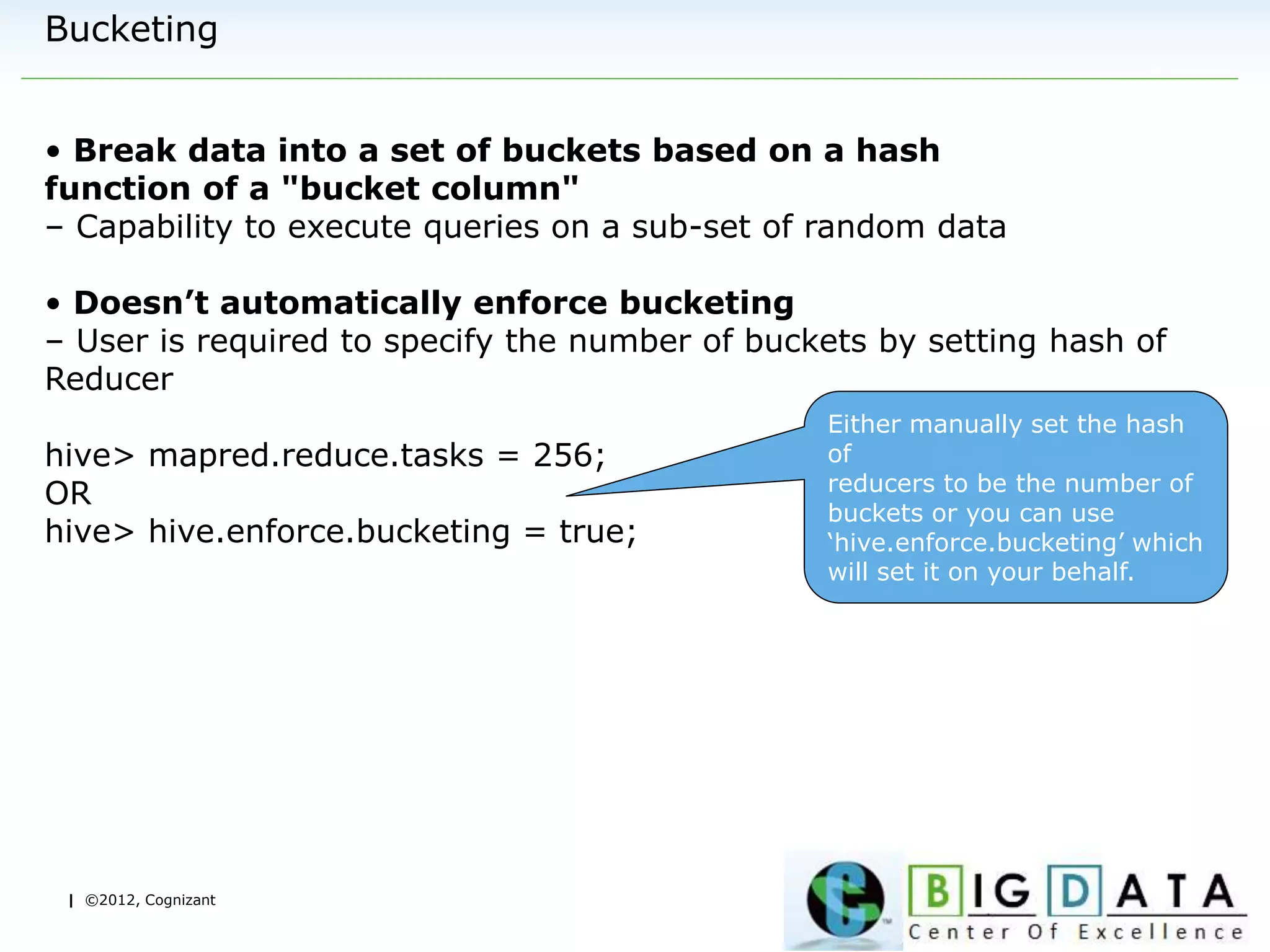 | ©2012, Cognizant
Bucketing
• Break data into a set of buckets based on a hash
function of a "bucket column"
– Capability to execute queries on a sub-set of random data
• Doesn’t automatically enforce bucketing
– User is required to specify the number of buckets by setting hash of
Reducer
hive> mapred.reduce.tasks = 256;
OR
hive> hive.enforce.bucketing = true;
Either manually set the hash
of
reducers to be the number of
buckets or you can use
‘hive.enforce.bucketing’ which
will set it on your behalf.
 