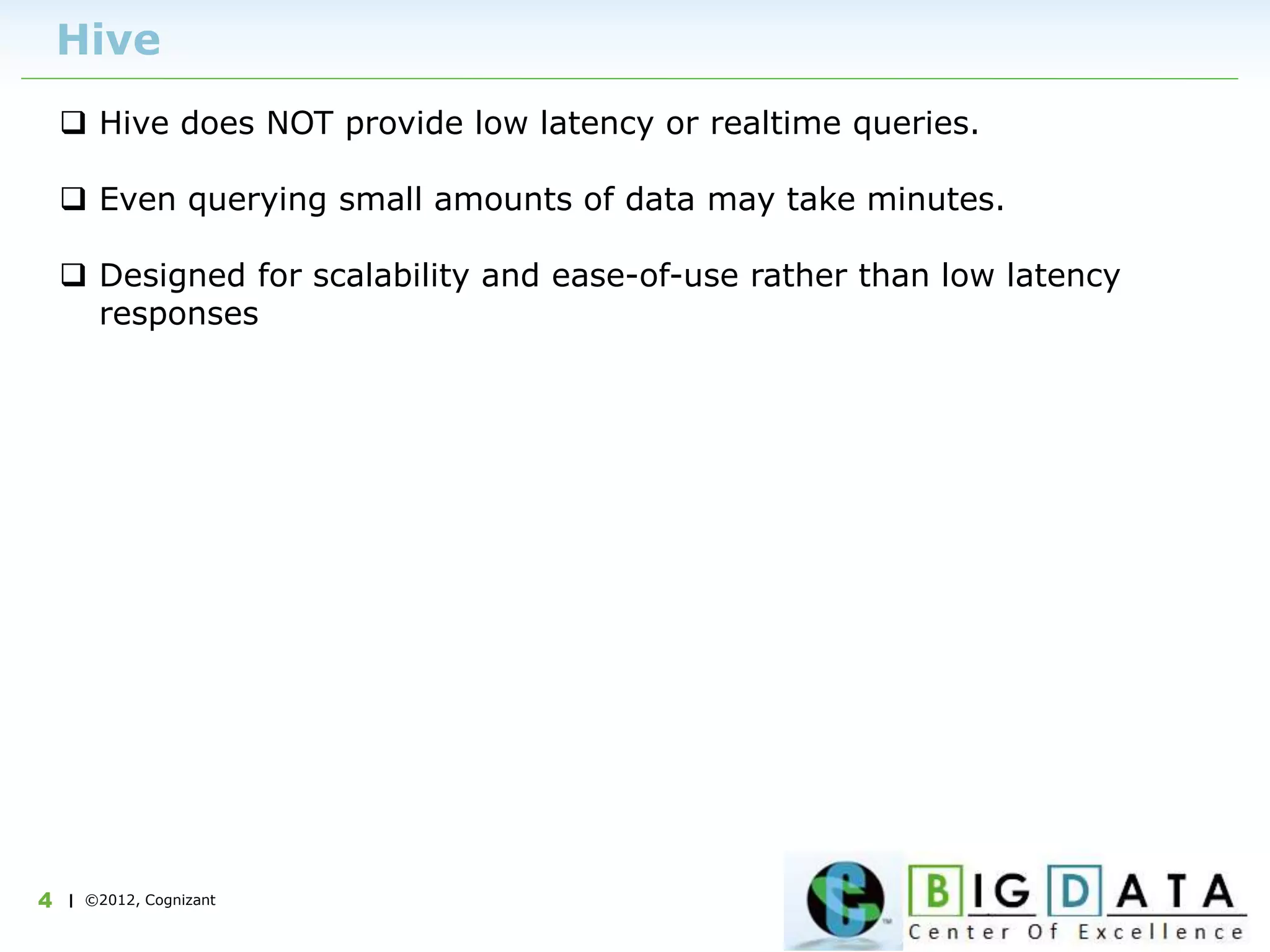 | ©2012, Cognizant4
Hive
 Hive does NOT provide low latency or realtime queries.
 Even querying small amounts of data may take minutes.
 Designed for scalability and ease-of-use rather than low latency
responses
 
