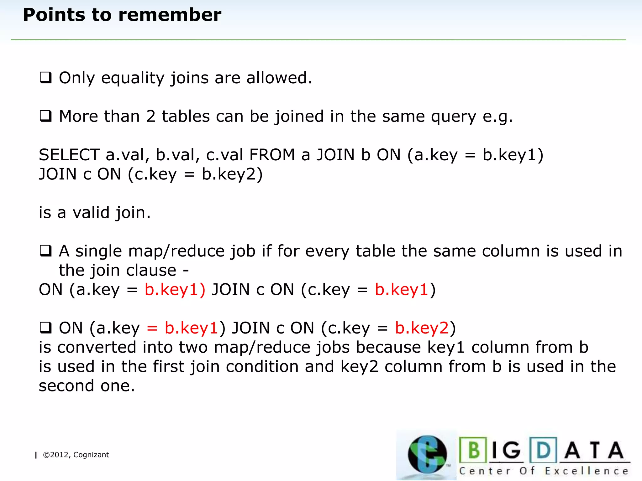 | ©2012, Cognizant
Points to remember
 Only equality joins are allowed.
 More than 2 tables can be joined in the same query e.g.
SELECT a.val, b.val, c.val FROM a JOIN b ON (a.key = b.key1)
JOIN c ON (c.key = b.key2)
is a valid join.
 A single map/reduce job if for every table the same column is used in
the join clause -
ON (a.key = b.key1) JOIN c ON (c.key = b.key1)
 ON (a.key = b.key1) JOIN c ON (c.key = b.key2)
is converted into two map/reduce jobs because key1 column from b
is used in the first join condition and key2 column from b is used in the
second one.
 