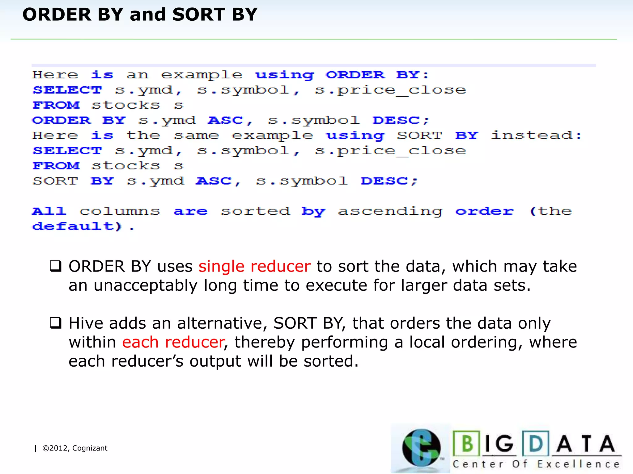 | ©2012, Cognizant
ORDER BY and SORT BY
 ORDER BY uses single reducer to sort the data, which may take
an unacceptably long time to execute for larger data sets.
 Hive adds an alternative, SORT BY, that orders the data only
within each reducer, thereby performing a local ordering, where
each reducer’s output will be sorted.
 