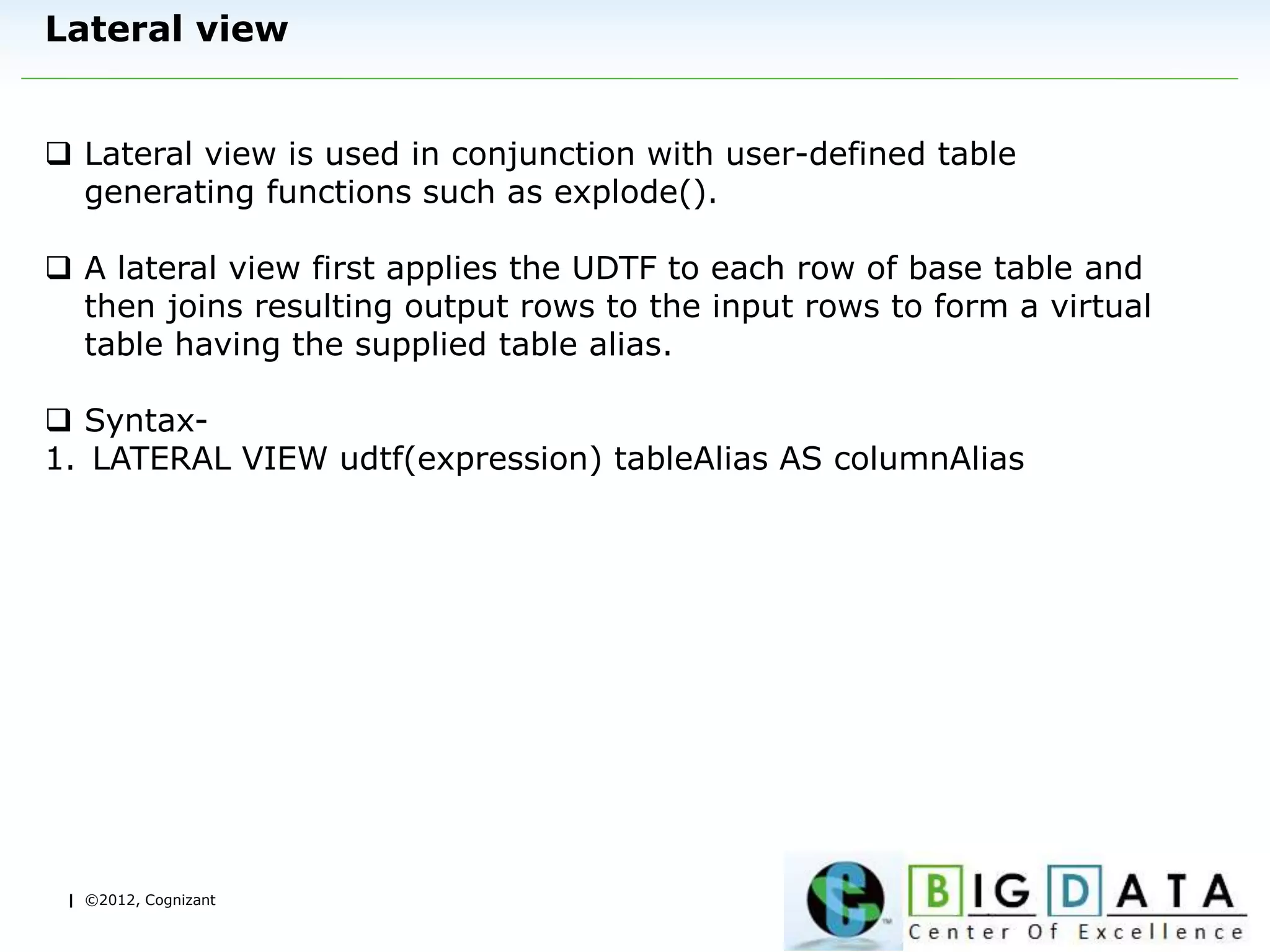 | ©2012, Cognizant
Lateral view
 Lateral view is used in conjunction with user-defined table
generating functions such as explode().
 A lateral view first applies the UDTF to each row of base table and
then joins resulting output rows to the input rows to form a virtual
table having the supplied table alias.
 Syntax-
1. LATERAL VIEW udtf(expression) tableAlias AS columnAlias
 