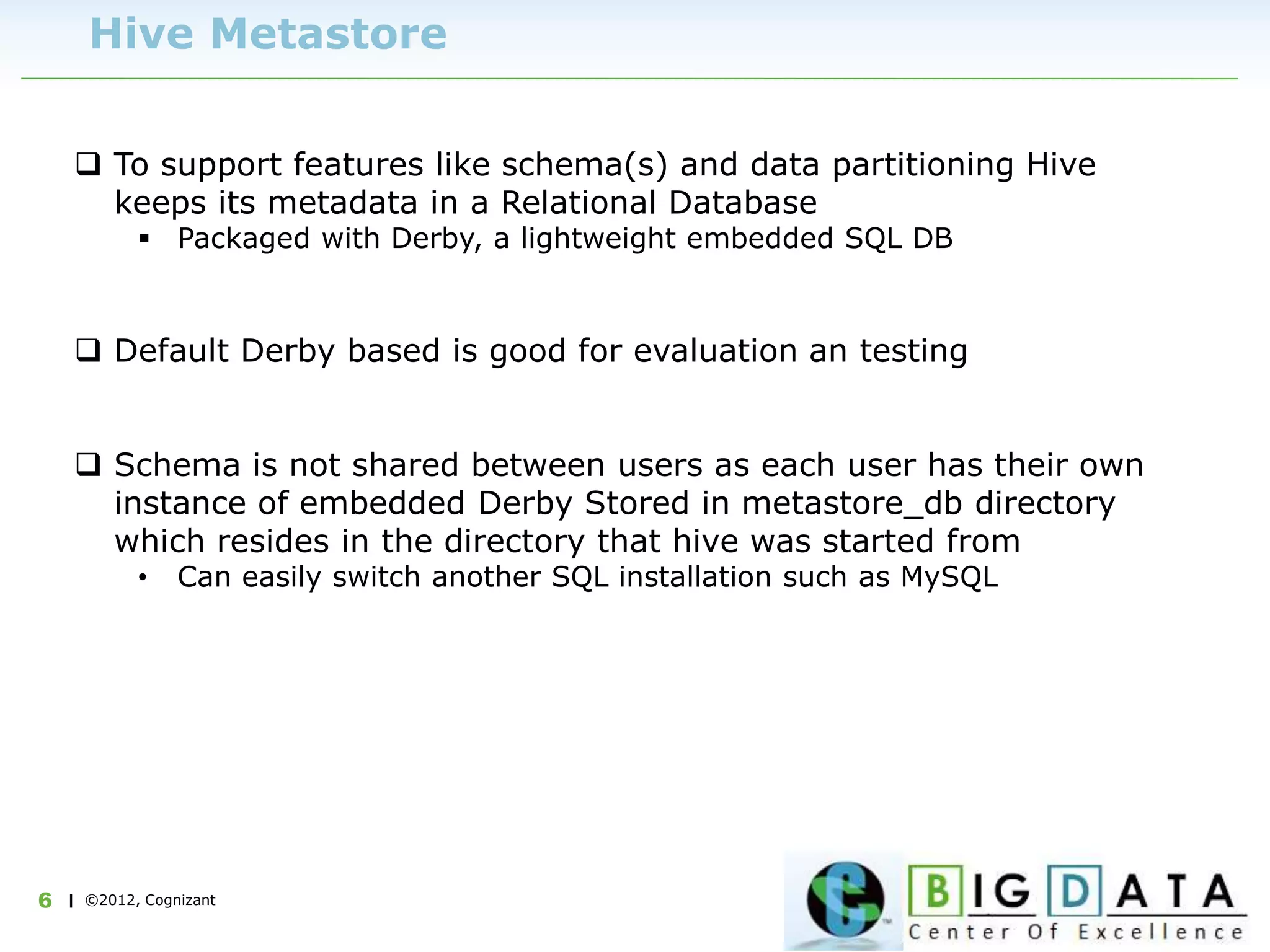 | ©2012, Cognizant6
Hive Metastore
 To support features like schema(s) and data partitioning Hive
keeps its metadata in a Relational Database
 Packaged with Derby, a lightweight embedded SQL DB
 Default Derby based is good for evaluation an testing
 Schema is not shared between users as each user has their own
instance of embedded Derby Stored in metastore_db directory
which resides in the directory that hive was started from
• Can easily switch another SQL installation such as MySQL
 