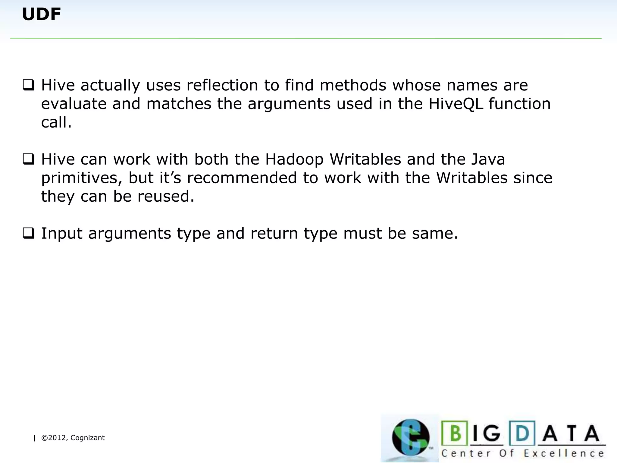 | ©2012, Cognizant
UDF
 Hive actually uses reflection to find methods whose names are
evaluate and matches the arguments used in the HiveQL function
call.
 Hive can work with both the Hadoop Writables and the Java
primitives, but it’s recommended to work with the Writables since
they can be reused.
 Input arguments type and return type must be same.
 