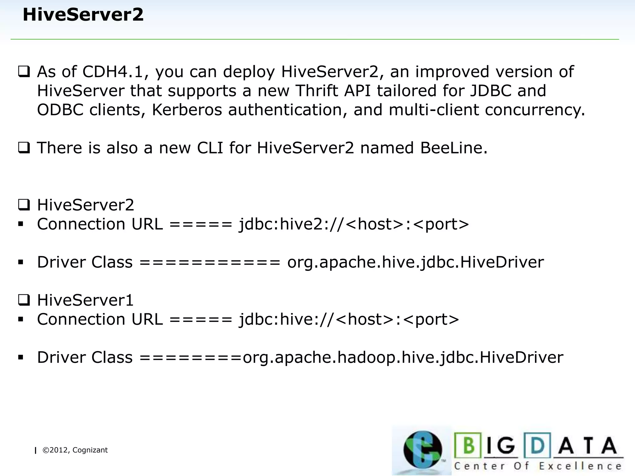 | ©2012, Cognizant
HiveServer2
 As of CDH4.1, you can deploy HiveServer2, an improved version of
HiveServer that supports a new Thrift API tailored for JDBC and
ODBC clients, Kerberos authentication, and multi-client concurrency.
 There is also a new CLI for HiveServer2 named BeeLine.
 HiveServer2
 Connection URL ===== jdbc:hive2://<host>:<port>
 Driver Class =========== org.apache.hive.jdbc.HiveDriver
 HiveServer1
 Connection URL ===== jdbc:hive://<host>:<port>
 Driver Class ========org.apache.hadoop.hive.jdbc.HiveDriver
 