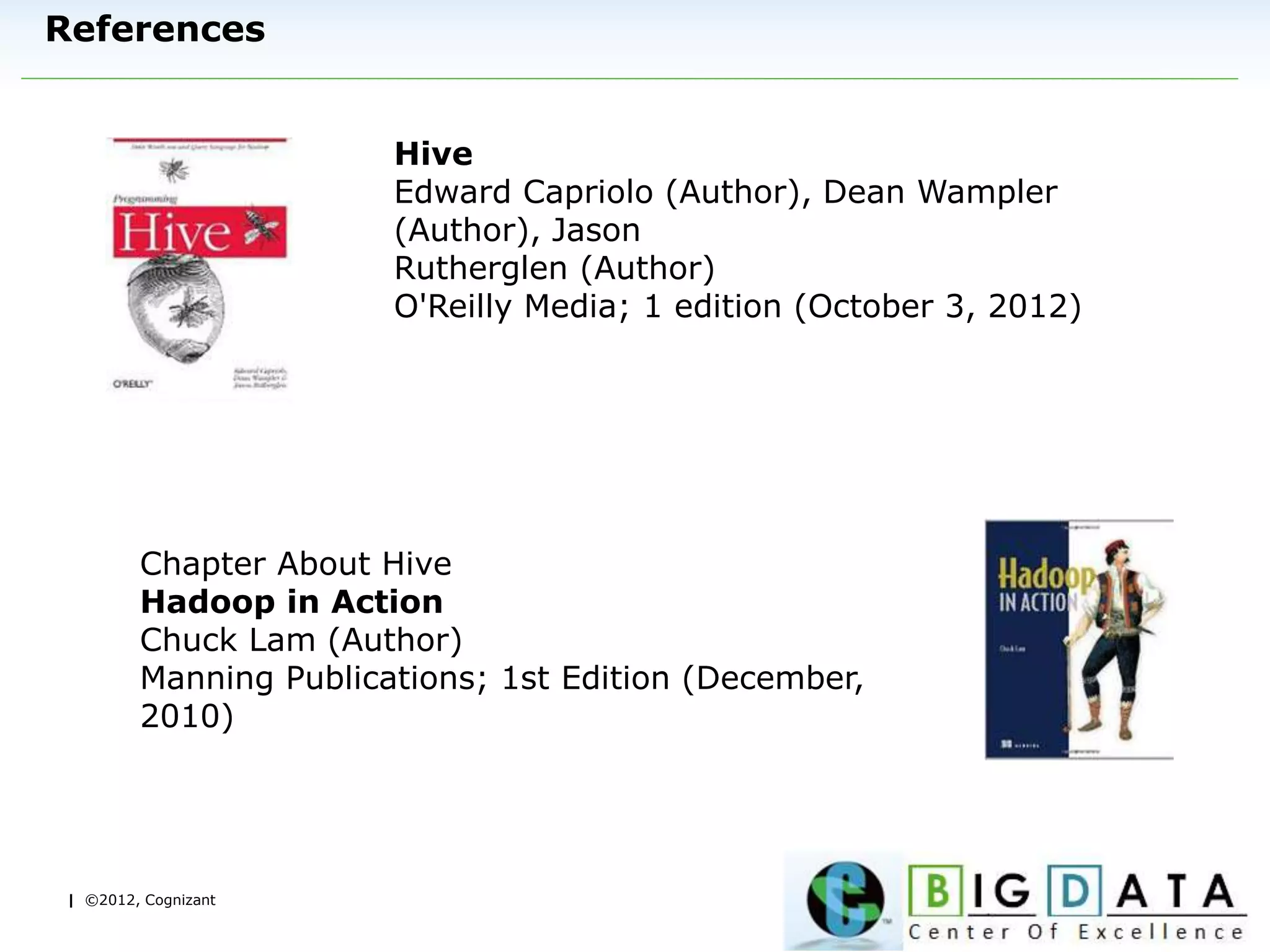| ©2012, Cognizant
References
Hive
Edward Capriolo (Author), Dean Wampler
(Author), Jason
Rutherglen (Author)
O'Reilly Media; 1 edition (October 3, 2012)
Chapter About Hive
Hadoop in Action
Chuck Lam (Author)
Manning Publications; 1st Edition (December,
2010)
 