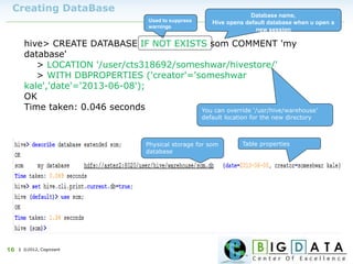 | ©2012, Cognizant16
Creating DataBase
hive> CREATE DATABASE IF NOT EXISTS som COMMENT 'my
database'
> LOCATION '/user/cts318692/someshwar/hivestore/'
> WITH DBPROPERTIES ('creator'='someshwar
kale','date'='2013-06-08');
OK
Time taken: 0.046 seconds
Used to suppress
warnings
Database name,
Hive opens default database when u open a
new session
You can override ‘/usr/hive/warehouse’
default location for the new directory
Table propertiesPhysical storage for som
database
 