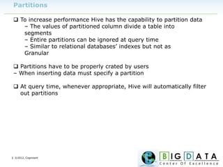 | ©2012, Cognizant
Partitions
 To increase performance Hive has the capability to partition data
– The values of partitioned column divide a table into
segments
– Entire partitions can be ignored at query time
– Similar to relational databases’ indexes but not as
Granular
 Partitions have to be properly crated by users
– When inserting data must specify a partition
 At query time, whenever appropriate, Hive will automatically filter
out partitions
 