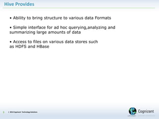 | 2012 Cognizant Technology Solutions
Hive Provides
3
• Ability to bring structure to various data Formats
• Simple interface for ad hoc querying,analyzing and
summarizing large amounts of data
• Access to files on various data stores such
as HDFS and HBase
 