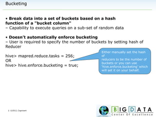 | ©2012, Cognizant
Bucketing
• Break data into a set of buckets based on a hash
function of a "bucket column"
– Capability to execute queries on a sub-set of random data
• Doesn’t automatically enforce bucketing
– User is required to specify the number of buckets by setting hash of
Reducer
hive> mapred.reduce.tasks = 256;
OR
hive> hive.enforce.bucketing = true;
Either manually set the hash
of
reducers to be the number of
buckets or you can use
‘hive.enforce.bucketing’ which
will set it on your behalf.
 
