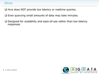 | ©2012, Cognizant4
Hive
 Hive does NOT provide low latency or realtime queries.
 Even querying small amounts of data may take minutes.
 Designed for scalability and ease-of-use rather than low latency
responses
 