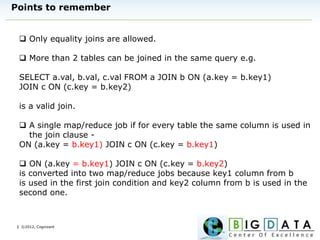 | ©2012, Cognizant
Points to remember
 Only equality joins are allowed.
 More than 2 tables can be joined in the same query e.g.
SELECT a.val, b.val, c.val FROM a JOIN b ON (a.key = b.key1)
JOIN c ON (c.key = b.key2)
is a valid join.
 A single map/reduce job if for every table the same column is used in
the join clause -
ON (a.key = b.key1) JOIN c ON (c.key = b.key1)
 ON (a.key = b.key1) JOIN c ON (c.key = b.key2)
is converted into two map/reduce jobs because key1 column from b
is used in the first join condition and key2 column from b is used in the
second one.
 
