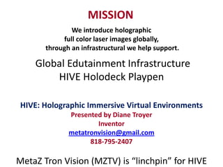 MISSION
               We introduce holographic
            full color laser images globally,
       through an infrastructural we help support.

    Global Edutainment Infrastructure
        HIVE Holodeck Playpen

 HIVE: Holographic Immersive Virtual Environments
              Presented by Diane Troyer
                      Inventor
              metatronvision@gmail.com
                    818-795-2407

MetaZ Tron Vision (MZTV) is “linchpin” for HIVE
 