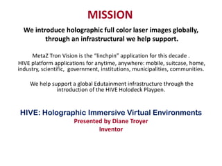 MISSION
  We introduce holographic full color laser images globally,
         through an infrastructural we help support.

     MetaZ Tron Vision is the “linchpin” application for this decade .
HIVE platform applications for anytime, anywhere: mobile, suitcase, home,
industry, scientific, government, institutions, municipalities, communities.

    We help support a global Edutainment infrastructure through the
              introduction of the HIVE Holodeck Playpen.


HIVE: Holographic Immersive Virtual Environments
                      Presented by Diane Troyer
                              Inventor
 