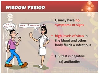 Window Period

                • Usually have no
                  symptoms or signs

                • high levels of virus in
                  the blood and other
                  body fluids = Infectious

                • HIV test is negative
                    (x) antibodies
 