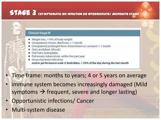 Stage 3 (Symptomatic HIV infection or Intermediate/ Moderate stage)




• Time frame: months to years; 4 or 5 years on average
• immune system becomes increasingly damaged (Mild
  symptoms  frequent, severe and longer lasting)
• Opportunistic infections/ Cancer
• Multi-system disease
 