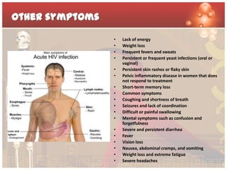 Other symptoms

                 •   Lack of energy
                 •   Weight loss
                 •   Frequent fevers and sweats
                 •   Persistent or frequent yeast infections (oral or
                     vaginal)
                 •   Persistent skin rashes or flaky skin
                 •   Pelvic inflammatory disease in women that does
                     not respond to treatment
                 •   Short-term memory loss
                 •   Common symptoms
                 •   Coughing and shortness of breath
                 •   Seizures and lack of coordination
                 •   Difficult or painful swallowing
                 •   Mental symptoms such as confusion and
                     forgetfulness
                 •   Severe and persistent diarrhea
                 •   Fever
                 •   Vision loss
                 •   Nausea, abdominal cramps, and vomiting
                 •   Weight loss and extreme fatigue
                 •   Severe headaches
 