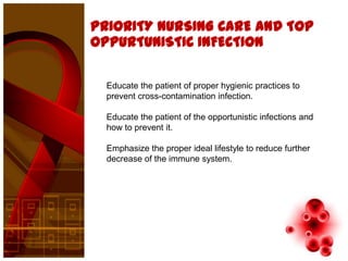 PRIORITY NURSING CARE AND TOP
OPPURTUNISTIC INFECTION

  Educate the patient of proper hygienic practices to
  prevent cross-contamination infection.

  Educate the patient of the opportunistic infections and
  how to prevent it.

  Emphasize the proper ideal lifestyle to reduce further
  decrease of the immune system.
 