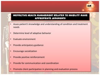 GM


  Ineffective health management related to inability make
                   appropriate judgments

• Asses patient’s knowledge and understanding of condition and treatment
  needs

• Determine level of adaptive behavior

• Evaluate environment

• Provide anticipatory guidance

• Encourage socialization

• Provide positive reinforcement

• Provide for communication and coordination

• Promote client participation in planning and evaluation process
 
