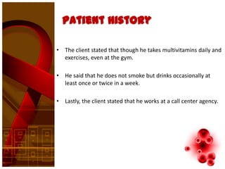 Patient History

• The client stated that though he takes multivitamins daily and
  exercises, even at the gym.

• He said that he does not smoke but drinks occasionally at
  least once or twice in a week.

• Lastly, the client stated that he works at a call center agency.
 