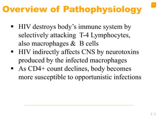 17
Overview of Pathophysiology
 HIV destroys body’s immune system by
selectively attacking T-4 Lymphocytes,
also macrophages & B cells
 HIV indirectly affects CNS by neurotoxins
produced by the infected macrophages
 As CD4+ count declines, body becomes
more susceptible to opportunistic infections
 