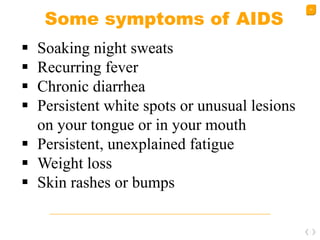 30
Some symptoms of AIDS
 Soaking night sweats
 Recurring fever
 Chronic diarrhea
 Persistent white spots or unusual lesions
on your tongue or in your mouth
 Persistent, unexplained fatigue
 Weight loss
 Skin rashes or bumps
 