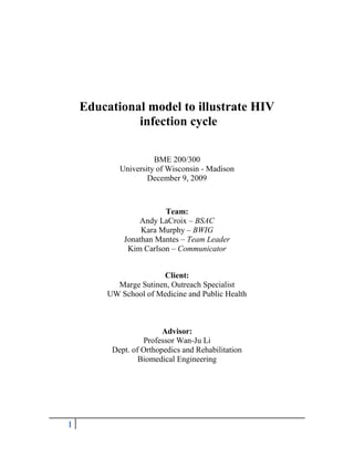 Educational model to illustrate HIV<br /> infection cycle<br />BME 200/300<br />University of Wisconsin - Madison<br />December 9, 2009<br />Team:<br />Andy LaCroix – BSAC<br />Kara Murphy – BWIG<br />Jonathan Mantes – Team Leader<br />Kim Carlson – Communicator<br />Client:<br />Marge Sutinen, Outreach Specialist<br />UW School of Medicine and Public Health<br />Advisor:<br />Professor Wan-Ju Li<br />Dept. of Orthopedics and Rehabilitation <br />Biomedical Engineering<br />Table of Contents<br />Educational model to illustrate HIV infection cycle ..................................................... 1<br />Table of Contents ............................................................................................................... 2<br />Abstract .............................................................................................................................. 3<br />Background and Motivation............................................................................................... 3<br />Problem Statement ............................................................................................................. 4<br />Client Requirements............................................................................................................ 5<br />Existing Devices ................................................................................................................ 6<br />Design Proposal Overview ……………………………………………………………… 8<br />Initial Design Options …………………………………………………………………….8<br />Additions from Mid-semester Design……………………………………………………11<br />Final Design ……………………………………………………………………………..12<br />Model Construction ……………………………………………………………………..13<br />Budget …………………………………………………………………………………...15<br />How to Operate Model …………………………………………………………………..16<br />Ethics …………………………………………………………………………………….18<br />Ergonomics ……………………………………………………………………………...18<br />Future Work ..................................................................................................................... 19<br />References ........................................................................................................................ 20<br />APPENDIX A – Product Design Specification Report ................................................... 21<br />Abstract<br />Human immunodeficiency virus (HIV) is a deadly virus and its impact on the functions of the body are misunderstood and overlooked by many people. The goal of this design project is to create a three dimensional educational tool that visually depicts the irreversibility of HIV infection and what makes HIV more harmful than a normal virus. Currently there are no educational tools that are apt for conveying this message in a simplistic manner. This model will be created to highlight the important aspects of the HIV infection process and allow it to be understood by students with minimal biological knowledge. This final product uses an interactive three dimensional model that portrays the larger picture of HIV influence on the immune system as well as the cellular level mechanisms of binding, injection, and replication. <br />Background and Motivation<br />HIV attacks the helper T cells of the immune system by binding to CD4 receptors. The virus is then injected into the cell and replicated by reverse transcriptase, which is an error prone process resulting in many mutated strands of HIV. The cell then lyses, releasing the mutated strands of HIV into the body while killing the helper T cell to which it bound. The mutated HIV attack and outnumber the remaining helper T cells which normally send the signal to activate the immune system to fight against viruses and other foreign pathogens. Thus if the immune system is not able to be activated, it is not able to fight off other opportunistic diseases such as pneumonia. HIV causes this disease known as acquired immunodeficiency syndrome (AIDS) for which there is currently no cure and can lead to death.<br />HIV is spread through contact with infected bodily fluids, most often during sexual contact. The best way to stop AIDS is to prevent the spread of the virus by educating people about methods of personal protection against HIV. The widespread education about HIV and the resulting condition of AIDS is an ongoing effort of doctors, nurses, and volunteers worldwide. Some of the major problems faced by educators are getting people to grasp the concept that once HIV enters a person’s cells there is no way to stop replication and prevent HIV from taking over the body. Most people also do not understand why HIV is more deadly than other viruses that one’s body is able to fight against. A teaching aid would be beneficial in explaining the severity of HIV and its effects on the body.<br />Problem Statement<br />Our client, Marge Sutinen of the UW School of Medicine and Public Health, works to educate students on the permanent effects of HIV in her Contemporary Issues in HIV/AIDS Prevention course. She has asked our team to develop a three dimensional model that captivates the attention of a class of undergraduates and visually illustrates the HIV attachment to CD4 receptors on helper T cells, the permanent effect it has on the body, as well as the differences between HIV and other viruses. This model will be used as an aid in demonstrating the irreversibility of contracting the HIV virus to persuade students to use preventative measures to protect themselves.<br />Client Requirements<br />Our client needs a color-coded, three-dimensional teaching aid that will give an overview of the steps of HIV infection and emphasize how HIV is different than any other virus.  The model will be used in a class of approximately 30 students, so it must be easily visible from about 6 meters. The intended audience consists of primarily non-science majors, so the advanced biological details of HIV infection do not need to be illustrated. <br /> The model will focus on three main steps of HIV infection:  (1) binding, (2) injection and replication, and (3) lysis and release of new HIV viruses. The progression from step to step will be manually controlled by the client, to give time for explanations between each step.<br />In the binding step, a separate HIV structure that securely binds to the cell will be needed to show the permanent binding to CD4 receptors of the helper T cell. In addition, the CD4 receptor binding sites should differentiate between HIV and other pathogens. Other, non-compatible receptors will be present on the model to show this.<br />The replication step shows how HIV takes over the host cell’s nucleus and controls the production of new HIV particles. These new HIV particles will need to be similar to the initial attacking HIV, but some will be a different color, showing the possibility of mutations of the virus.<br />In the cell lysis step, the main goal is to show the host cell’s DNA, infected with HIV RNA, reproducing new HIV infected cells instead of carrying out normal cell activities. This step should illustrate the death of the helper T cell and release of new (original and mutated) HIV particles from the host cell.<br />This model will only be used for one lecture per semester, so it must be able to withstand long periods of storage between uses. It must be lightweight and be easily transported to and from the classroom. The amount of loose pieces should be minimized and the model must be simple to operate with only one person. The model should captivate the audience so they remember the seriousness of HIV. The final product must also contain a PDF explanation of each step of the HIV process that is demonstrated by the model.<br />Existing Devices<br />33134301167765There are currently no models that effectively convey the message, in a simple form, that once HIV enters a cell there is no way to stop infection. Models that are available include posters, computer simulations, and a model produced by Merck and Company Inc. <br />Figure 1 Photo courtesy of NIAIDFigure 1 is an example of a current poster model that depicts the HIV lifecycle. It was produced by the National Institute of Allergy and Infectious Diseases. It has very small captions that are difficult to see and the material is hard to understand without prior knowledge of cell biology. It also does not show the permanency of HIV taking over a cell. <br />Figure 2: Photo courtesy of gettyimages.com343725510795Computer simulations are widely available on the Internet. Figure 2 is taken from a computer simulation video clip that shows HIV entering a white blood cell. These videos are simulations of HIV entering the host cell. They are very detailed and anatomically correct, but do not include explanations. Computer models are very beneficial if one can identify all of the model’s parts and be able to distinguish what is represented in the model. Computer simulations are hard to manually control in order to add additional explanations if students do not fully understand a specific point.<br />Figure 3: Model manufactured by Merck and Company Inc,-1143001184275The most pertinent model to our current project is the model manufactured by Merck and Company Inc. It is a three-dimensional model that displays a very detailed and complex explanation of the process of HIV entering a host cell. The host cell is able to be split in half and contains three-dimensional interactive moving parts, diagrams and an accompanying explanation on a CD-ROM. The model itself is hard to see in the back of the classroom because the compact size that makes the model portable. The text is difficult to see from far away and the detailed steps of diagrams and processes are hard to distinguish. Also the descriptions of the process are too in depth.<br />All three of these devices provide an explanation of how HIV functions and how it affects the cells that it attacks. However, they are overly scientific and for students without a lot of science knowledge they can be overwhelming. <br />Design Proposal Overview<br />The process of the binding of HIV particles to CD4 receptors and its subsequent infection is very long and complex. The purpose of this model is to condense the process in such a way that students who do not have full knowledge of the specific cell parts and processes can grasp it. In order to simplify this process, we broke it down into three steps: binding of the HIV particle to CD4 receptors on the helper T cell, integration of the viral DNA into host cell DNA, and replication of the HIV virus resulting in cell lysis. In addition, the model will allow the user to show the devastating effect of HIV on the immune system and demonstrate how the effects of HIV are unique compared to all other viruses.<br />Initial Design Options<br />The binding stage needs to demonstrate the permanent attachment of HIV to CD4 receptors. The three options were a locking device, magnets and Velcro (see Design Matrix 1 below). While the locking device would not be as easy to attach as magnets or Velcro, it does demonstrate the permanent binding of HIV to the host cell most effectively. This permanent binding is the most important aspect of the design and therefore the most highly weighted category is teaching effectiveness. The locking mechanism would also be the most inexpensive to manufacture because a soda bottle top would be sufficient in creating this device. Even though Velcro would be easier to manufacture, and magnets would be the easiest to use, the locking device proved to be the best design option with a total of 88 out of 100.<br />Figure 4 – Design matrix for binding step<br />The injection stage is important to show how viral RNA is transcribed into DNA and then integrated into host cell DNA. The other part of this step is the replication and mutation of the virus inside the host cell. The three options for demonstrating injection and replication are: a syringe/tube combination, a squeeze bottle to fill the nucleus, and a marble/tube combination (see Design Matrix 2 below). The squeeze bottle has the advantage of being extremely easy to use during demonstration, but the liquid would need to be cleaned out after each use. The marble and tube combination would avoid any clean up, but does not show viral DNA integration as effectively as either of the other two options. Overall, it was determined that a combination of a syringe and tube would be the best design. Along with being the least expensive option, the tube could also be wrapped in the shape of a double helix, showing DNA integration most effectively. Also, the liquid would be fully contained in the system during the demonstration making it minimally error prone.<br />Figure 5 – Design matrix for injection/replication step<br />The final stage of HIV transmission is the release of new HIV viruses from the host cell. Originally, three options were being considered to show budding of new HIV particles: a hatch releasing HIV particles, a tube coming from the nucleus releasing marbles for HIV particles and the use of a bubble gun to show HIV spreading (see Design Matrix 3 below). With these options, it was decided that the hatch option would most effectively show the budding of HIV particles. The particles could be similar in shape and size to the original binding particle and the user could easily be re-attached to similar binding sites on the helper T cell. Also, the budding viruses would be different colors from the original virus showing mutations that would occur during replication of the virus.<br />Figure 6 – Design matrix for budding step<br />Additions from Mid-semester Design<br />Reevaluating our initial design options, we realized that we missed some of the design requirements and criteria we established earlier in the semester. It did not strongly show the difference between HIV and other viruses, which may not show the severity of HIV as well as possible. The main goal of this project is to show the harshness and permanent effect HIV has on the body in order to persuade students to use preventative measures to protect themselves. Because of this, we decided to add more to the previously chosen proposed design.<br />It was decided that an image of cell lysis and subsequent release of HIV particles would more effectively show how the immune system is compromised. Therefore, a sliding track mechanism was designed so that the two halves of the helper T cell would split releasing mutated HIV.<br />In addition to showing the mechanism of HIV infection of an individual helper T cell, this model was also designed to allow the user to show the effect of HIV infection on the immune system. It was decided that a cutout of a human figure covered by a semitransparent sheet, lit from behind by LEDs, would represent the strength of a person’s immune system. Two parallel circuits were designed, one allowing for the control of the brightness of white LEDs and the other controlling red LEDs. <br />Finally the differences between HIV and any other virus are important in understanding the deadliness of this disease. Therefore, another separate somatic cell was incorporated into the design. However, the only step shown on this cell was attachment of a virus. Attachment of a virus to the somatic cell will weaken the immune system, but the body will fight off the infection and regain its health. Any virus can attach to any receptor on the somatic cell, showing the wide variety of viruses that could attack the body and provide a contrast to the selectivity of HIV viruses for CD4 receptors.<br />The user will have control over the order of attachment and immune system function, so a wide variety of presentations are possible and different topics can be focused on more than others. However, a description of an HIV infection followed by infection by an opportunistic disease will be included with the model. Finally, a simple instruction manual will be included with the model, allowing it to be used easily by anyone, including students in the class.<br />Final Design<br />Our final product is an interactive display board that can be used as a teaching tool to explain why HIV is a more deadly than any other virus. The presentation of our project goes through three different scenarios: the binding of a normal virus to a somatic cell, binding of HIV to a helper T cell, and the binding of a normal virus after HIV has infected the body. It then shows how the immune system responds to each of these scenarios. Each stage of the demonstration is manually controlled to allow the operator to give explanations between each step of the process. <br />1006475213360<br />Figure 7: Final Product<br />Model Construction:<br />Our project is displayed on two foam display boards. The first board has slots cut into it to secure all of the components and the back board was added to cover the cells and circuit as well as for additional support. Two support stands are attached to the back of the board so it can easily stand independently on a table during the presentation. The helper T cell and somatic cell are created out of crafter’s hollow foam hemispheres. They were initially covered with a layer of Activ-Clay. The clay gave a solid base over the foam and a layer of plaster was added for more support. A layer of Mod Podge was then painted over the plaster to act as a sealant and a base coat for the acrylic paint. The cell receptors are constructed out of soda bottle caps which allows it to be screwed on to demonstrate permanent binding. The clay was placed over the bottle to hold the receptors in place. The viruses and HIV are constructed out of the bottle cap on a small foam sphere secured by a layer of clay, plaster, and Mod Podge. <br />4104861559937529273505600065The somatic cell is used only to show binding of any non-HIV virus and the immune system response so it is glued to the board as a whole because the cellular virus process is not shown with the somatic cell. However, since our project is created to show the process of HIV infection, the helper T cell splits opens in order to demonstrate the intracellular mechanisms and lysis. The bottom half of the helper T cell is attached to the board via three screws that are placed through aluminum tracks that are used as a guide to open the cell. The two screws on the outside have two nuts and small locking washers that act as guides during lysis. The center screw has a larger washer that can be easily tightened to secure the cell closed and loosened to allow the cell to open. This way the operator only has to adjust the wing nut to split open the cell. There is also a nucleus on the display board, which is projected from the inside of the helper T cell. The nucleus is composed of an acrylic hemisphere with a tube that is wrapped around a rod to represent the injection of viral RNA into the nucleus of the host cell. The top of the tube contains a slot which holds a syringe that can be filled with colored liquid so the injection can be seen from a distance. The bottom of the tube contains a clamp so the liquid will not leak out and can stay in the nucleus for the entire presentation. <br />Figure 8 : The figure on the left shows the red circuit lit up to represent death. The figure on the right shows the white circuit lit up to represent the immune system strengthThe last section of our project is the representation of the immune system. It consists of a black foam board that is projected out from the display board. The silhouette of a man is cut out of this box and a vinyl sheet is placed behind the man so the lights from the circuit behind it can be illuminated across this sheet. Two circuits were created and placed inside this box. The first circuit consists of six white LEDs connected in parallel to a flip switch and a 1k-5k ohm potentiometer. The potentiometer is a variable resistor and it is connected to a knob that can be accessed behind the display board in order to make the white lights dim after they are turned on with the flip switch. The white lights are placed in general areas where the lymph nodes are 38265102493010concentrated in the body. The second circuit consists of three red LEDs connected in parallel to a flip switch with a 217ohm resistor. Both of the circuits run on two D-batteries. The batteries are easily accessible from behind the display Figure 9: View from behind board (switches, potentiometer knob, and batteries)board so they can be replaced when needed. The circuits are covered by the back display board. The two switches and the potentiometer knob are also easily accessible behind the display board near the edge so the operator can access them while giving a lecture without having to strain to reach them.<br />Budget<br />Date PurchasedStoreItem PurchasedPrice11/3/2009Hobby Lobby3 foam display boards$5.97   2quot;
 Styrofoam balls$4.27   Tax$0.56  Plasteel Corporation8quot;
 Smoothfoam ball$12.08   shipping and handling $4.95 11/13/2009Hobby LobbyActiv-Clay$14.99   modeling clay$7.99   paintbrushes$4.47   acrylic paint (x6)$5.94   black poster board$5.99   Tax$2.17 11/17/2009Hobby Lobby(-)modeling clay($7.99)  (-) tax($0.44)  Plaster$2.99   Mod Podge$4.47   Tax$0.41 11/20/2009Dollar Treeshower curtain liner$1.00   Panasonic battery$1.00   Tax$0.11  RadioShackzip coil$4.39   3 white LED 2 pk$5.97   3 red LED$5.97   2 rocker switches$5.98   battery holder$1.79   potentiometer$2.99   Tax$1.47 11/24/2009True Valuemiscellaneous hardware$6.00 11/27/2009Michaelsacrylic sphere$1.99   Tax$0.10 TOTAL$107.58 <br />How to Operate Model<br />,[object Object]