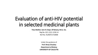 Evaluation of anti-HIV potential
in selected medicinal plants
Titas Mallick. Sem IV. Dept. Of Botany. M.Sc. CU.
Reg No. 621-1121-1230-14
Roll No. 91/BOT/1710008
Under the guidance of
Prof. Binay Chaubey
Department of Botany
UNIVERSITY OF CALCUTTA
 