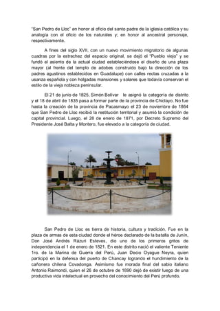 “San Pedro de Lloc” en honor al oficio del santo padre de la iglesia católica y su analogía con el oficio de los naturales y; en honor al ancestral personaje, respectivamente. 
A fines del siglo XVII, con un nuevo movimiento migratorio de algunas cuadras por la estrechez del espacio original, se dejó el “Pueblo viejo” y se fundó el asiento de la actual ciudad estableciéndose el diseño de una plaza mayor (al frente del templo de adobes construido bajo la dirección de los padres agustinos establecidos en Guadalupe) con calles rectas cruzadas a la usanza española y con holgadas mansiones y solares que todavía conservan el estilo de la vieja nobleza peninsular. 
El 21 de junio de 1825, Simón Bolívar le asignó la categoría de distrito y el 18 de abril de 1835 pasa a formar parte de la provincia de Chiclayo. No fue hasta la creación de la provincia de Pacasmayo el 23 de noviembre de 1864 que San Pedro de Lloc recibió la restitución territorial y asumió la condición de capital provincial. Luego, el 28 de enero de 1871, por Decreto Supremo del Presidente José Balta y Montero, fue elevado a la categoría de ciudad. 
San Pedro de Lloc es tierra de historia, cultura y tradición. Fue en la plaza de armas de esta ciudad donde el héroe declarado de la batalla de Junín, Don José Andrés Rázuri Esteves, dio uno de los primeros gritos de independencia el 1 de enero de 1821. En este distrito nació el valiente Teniente 1ro. de la Marina de Guerra del Perú, Juan Decio Oyague Neyra, quien participó en la defensa del puerto de Chancay logrando el hundimiento de la cañonera chilena Covadonga. Asimismo fue morada final del sabio italiano Antonio Raimondi, quien el 26 de octubre de 1890 dejó de existir luego de una productiva vida intelectual en provecho del conocimiento del Perú profundo.  