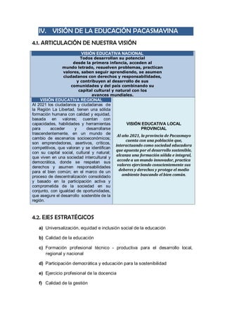 IV. VISIÓN DE LA EDUCACIÓN PACASMAYINA 
4.1. ARTICULACIÓN DE NUESTRA VISIÓN VISIÓN EDUCATIVA NACIONAL Todos desarrollan su potencial desde la primera infancia, acceden al mundo letrado, resuelven problemas, practican valores, saben seguir aprendiendo, se asumen ciudadanos con derechos y responsabilidades, y contribuyen al desarrollo de sus comunidades y del país combinando su capital cultural y natural con los avances mundiales. VISIÓN EDUCATIVA REGIONAL Al 2021 los ciudadanos y ciudadanas de la Región La Libertad, tienen una sólida formación humana con calidad y equidad, basada en valores; cuentan con capacidades, habilidades y herramientas para acceder y desarrollarse trascendentemente, en un mundo de cambio de escenarios socioeconómicos; son emprendedores, asertivos, críticos, competitivos, que valoran y se identifican con su capital social, cultural y natural; que viven en una sociedad intercultural y democrática, donde se respetan sus derechos y asumen responsabilidades para el bien común; en el marco de un proceso de descentralización consolidado y basado en la participación activa y comprometida de la sociedad en su conjunto, con igualdad de oportunidades, que asegure el desarrollo sostenible de la región. VISIÓN EDUCATIVA LOCAL PROVINCIAL Al año 2021, la provincia de Pacasmayo cuenta con una población que, interactuando como sociedad educadora que apuesta por el desarrollo sostenible, alcanza una formación sólida e integral, accede a un mundo innovador, practica valores ejerciendo conscientemente sus deberes y derechos y protege el medio ambiente buscando el bien común. 
4.2. EJES ESTRATÉGICOS 
a) Universalización, equidad e inclusión social de la educación 
b) Calidad de la educación 
c) Formación profesional técnico - productiva para el desarrollo local, regional y nacional 
d) Participación democrática y educación para la sostenibilidad 
e) Ejercicio profesional de la docencia 
f) Calidad de la gestión  