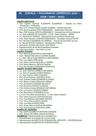 IX. COPALE – PACASMAYO (PERÍODOS 2007 – 2008 / 2009 - 2010) 
EQUIPO DIRECTIVO 
 Prof. Egberto Sigifredo ALZAMORA ALZAMORA – Director de UGEL- Pacasmayo – Presidente 
 May. E.P.(r) Roland Rubén ALDEA HUAMAN – Alcalde Provincial 
 Prof. Elmer Augusto LEON PAIRAZAMAN – Gobernador Provincial 
 May. PNP Gustavo ZAPATA ADRIANZEN – Comisario de la Policía Nacional 
 Lic. Zoila ZAMORA DE SANCHEZ – C.S.M. “Santa Catalina – MINSA 
 Lic. Sarita RUIZ VARGAS – Representante de Cementos Pacasmayo 
 Prof. César Eleuterio CANCINO QUESQUEN – Secretario General SUTEP 
 R.P. Ronald LA BARRERA VILLARREAL – Párroco de San Pedro de Lloc 
 Sr. Manuel NOVOA GUANILO – Beneficencia Pública 
 Asociación de Desarrollo Social “LESTONAC” 
 Representantes de las Municipalidades Distritales 
 Casa de la Cultura – San Pedro de Lloc 
EQUIPO TECNICO 
 Prof. Miriel Angélica MATALLANA AMAYA 
 Econ. Modesto Bernardino LEZAMA HILARIO 
 Lic. Adm. Miguel Ángel MANTILLA GASTAÑADUI 
 Prof. Luis Alberto DIAZ VERA 
 Prof. Nancy Esmerita BUCHELLI TORRES 
 Prof. Denny Maricruz ZAPATA GARCIA 
 Prof. Flor de María CARDENAS GONZALES 
EQUIPO TECNICO IMPULSOR 
 Lic. Juan Francisco GOMEZ CASTAÑEDA 
 Lic. Zulma Emperatriz PEREZ RONCAL 
 Lic. José Andrés LOPEZ PAJARES 
 Prof. Elmer Kennedy ALBITRES LEON 
 Prof. Graciela Violeta HERRERA ALVAREZ 
 Prof. Mónica Violeta URQUIAGA ARANA 
 Prof. Sonia María YENQUE BAUTISTA 
 Prof. Elva Dora CORTEZ VASQUEZ 
 Prof. Cristina Andrea NORIEGA CASTAÑEDA 
 Prof. Luz Aurora VASQUEZ ARMAS 
 Prof. Rosa Elena TERRONES AVILA 
 Lic. Enf. Irma DIAZ de BUCHELLI - C.S.M. “Santa Catalina” 
 Prof. Carlos Asunción CARLOS GALVEZ 
 Prof. Antía Melchora SALAZAR CORTEZ 
 Prof. Telmo Ramiro NIETO JAVIER 
 Prof. Juan Manuel ÑAÑO NIÑO 
 Prof. Antero Manuel GARCIA MAYANGA 
 Prof. Anita Enemery ESQUIVEZ JAIME 
EQUIPO DE ASESORIA 
 Abg. EDDY ELIZABETH VENTURA CANCINO 
 Abg. JESUS VICTORIA LAZARO BURGOS 
ASAMBLEA: Representantes de la sociedad Civil: 
 Representante de la CASA DE LA CULTURA 
 Representante del INSTITUTO PERUANO DEL DEPORTE – IPD PROVINCIAL 
 Representante de MEDIOS DE COMUNICACION  