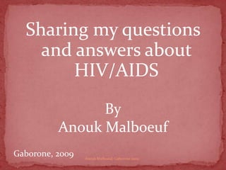 Sharing my questions and answers about HIV/AIDS By AnoukMalboeuf Gaborone, 2009 Anouk Malboeuf, Gaborone 2009 