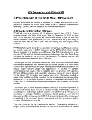 HIV Prevention with White MSM
1. Prevention with at-risk White MSM – MPowerment
Planned Parenthood of Kansas & Mid-Missouri (PPKM) will establish an HIV
prevention program for White MSM called H.E.R.O. (Healthy Empowerment
Radiating Outward), which is based on the MPowerment Project.
A. Group Level Intervention (MGroups)
PPKM will provide a minimum of 10 MGroups through the H.E.R.O. Project
targeting at least 120 White MSM, ages 15-60, by December 31, 2009. At least
50% of the MGroup participants will demonstrate ability to use at least one
barrier method for HIV prevention (condoms, dental dams, etc.) and ability to
negotiate safer sex as part of pre- and post-testing and role-playing during
sessions.
PPKM staff along with Core Group volunteers will conduct two MGroup sessions
per month, called the H.E.R.O. Academy, at the PPKM Patty Brous Health
Center, located in the Midtown area of Kansas City, MO. In the beginning of the
program, PPKM staff will facilitate the Academy alone and then after Core Group
members are trained in how to conduct the Academy, Core Group members will
co-facilitate Academy sessions with PPKM staff.
The first part of each Academy session will cover the basic information MSM
need to know to prevent HIV transmission and will be covered in a series of six
sessions that repeat through the year. Information covered in these sessions will
include proper condom usage with opportunities to practice on condom
demonstrators, role plays on how to negotiate safer sex practices with a partner,
HIV and STI transmission and prevention education, training on how to talk with
friends about HIV prevention and testing, and other information needed to
prevent HIV as MSM. As MSM complete the six session basic series they will be
encouraged to join the Core Group and become more involved with the H.E.R.O.
Project, and to continue attending Academy sessions for the second part of each
session.
The second part of each Academy session will focus on further exploration of
sexual health topics such as how to develop healthy relationships, body and
sexual hygiene, body image and self esteem, sexuality through the lifespan, and
developing a stronger, healthier community. Guest speakers and peer-led
discussions will be encouraged and H.E.R.O. group members will be encouraged
to give back to the community through volunteering both for the project as well as
for other efforts in the community.
This structure allows for the drop-in center element of the original MPowerment
Project – participants who have learned the basics can still come to the second
 