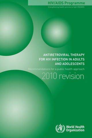 Antiretroviral therapy
for HIV infection in adults
and adolescents
Recommendations for a public health approach
2010revision
AntiretroviraltherapyforHIVinfectioninadultsandadolescentsRecommendationsforapublichealthapproach2010revision
Strengthening health services to fight HIV/AIDS
HIV/AIDS ProgrammeFor more information, contact:
World Health Organization
Department of HIV/AIDS
20, avenue Appia
1211 Geneva 27
Switzerland
E-mail: hiv-aids@who.int
www.who.int/hiv
ISBN 978 92 4 159976 4
 