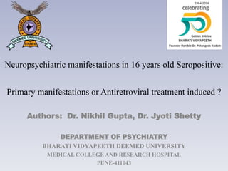 Neuropsychiatric manifestations in 16 years old Seropositive:
Primary manifestations or Antiretroviral treatment induced ?
Authors: Dr. Nikhil Gupta, Dr. Jyoti Shetty
DEPARTMENT OF PSYCHIATRY
BHARATI VIDYAPEETH DEEMED UNIVERSITY
MEDICAL COLLEGE AND RESEARCH HOSPITAL
PUNE-411043
 