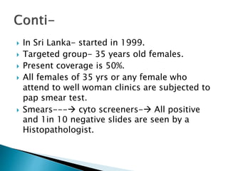  In Sri Lanka- started in 1999.
 Targeted group- 35 years old females.
 Present coverage is 50%.
 All females of 35 yrs or any female who
attend to well woman clinics are subjected to
pap smear test.
 Smears--- cyto screeners- All positive
and 1in 10 negative slides are seen by a
Histopathologist.
 