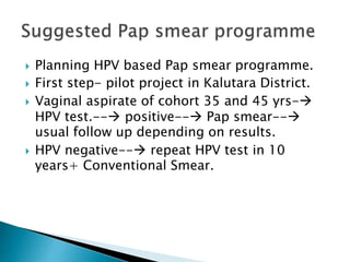  Planning HPV based Pap smear programme.
 First step- pilot project in Kalutara District.
 Vaginal aspirate of cohort 35 and 45 yrs-
HPV test.-- positive-- Pap smear--
usual follow up depending on results.
 HPV negative-- repeat HPV test in 10
years+ Conventional Smear.
 
