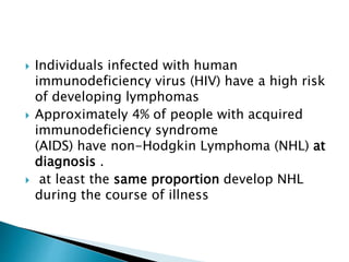  Individuals infected with human
immunodeficiency virus (HIV) have a high risk
of developing lymphomas
 Approximately 4% of people with acquired
immunodeficiency syndrome
(AIDS) have non-Hodgkin Lymphoma (NHL) at
diagnosis .
 at least the same proportion develop NHL
during the course of illness
 