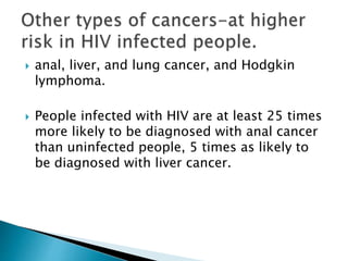  anal, liver, and lung cancer, and Hodgkin
lymphoma.
 People infected with HIV are at least 25 times
more likely to be diagnosed with anal cancer
than uninfected people, 5 times as likely to
be diagnosed with liver cancer.
 