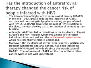  The introduction of highly active antiretroviral therapy (HAART)
in the mid-1990s greatly reduced the incidence of Kaposi
sarcoma and non-Hodgkin lymphoma among people infected
with HIV (2, 5). HAART lowers the amount of HIV circulating in
the blood, thereby allowing partial restoration of immune system
function.
 Although HAART has led to reductions in the incidence of Kaposi
sarcoma and non-Hodgkin lymphoma among HIV-infected
individuals, it has not reduced the incidence of cervical cancer,
which has essentially remained unchanged.
 Moreover, the incidence of several other cancers, particularly
Hodgkin lymphoma and anal cancer, has been increasing
among HIV-infected individuals since the introduction of
HAART . The influence of HAART on the risk of these other
cancer types is not well understood
 