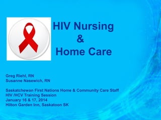 HIV Nursing
&
Home Care
Greg Riehl, RN
Susanne Nasewich, RN
Saskatchewan First Nations Home & Community Care Staff
HIV /HCV Training Session
January 16 & 17, 2014
Hilton Garden Inn, Saskatoon SK

 