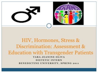 HIV, Hormones, Stress &
   Discrimination: Assessment &
Education with Transgender Patients
           TARA JEANINE OLIVA
             DIETETIC INTERN
    BENEDICTINE UNIVERSITY, SPRING 2011
 