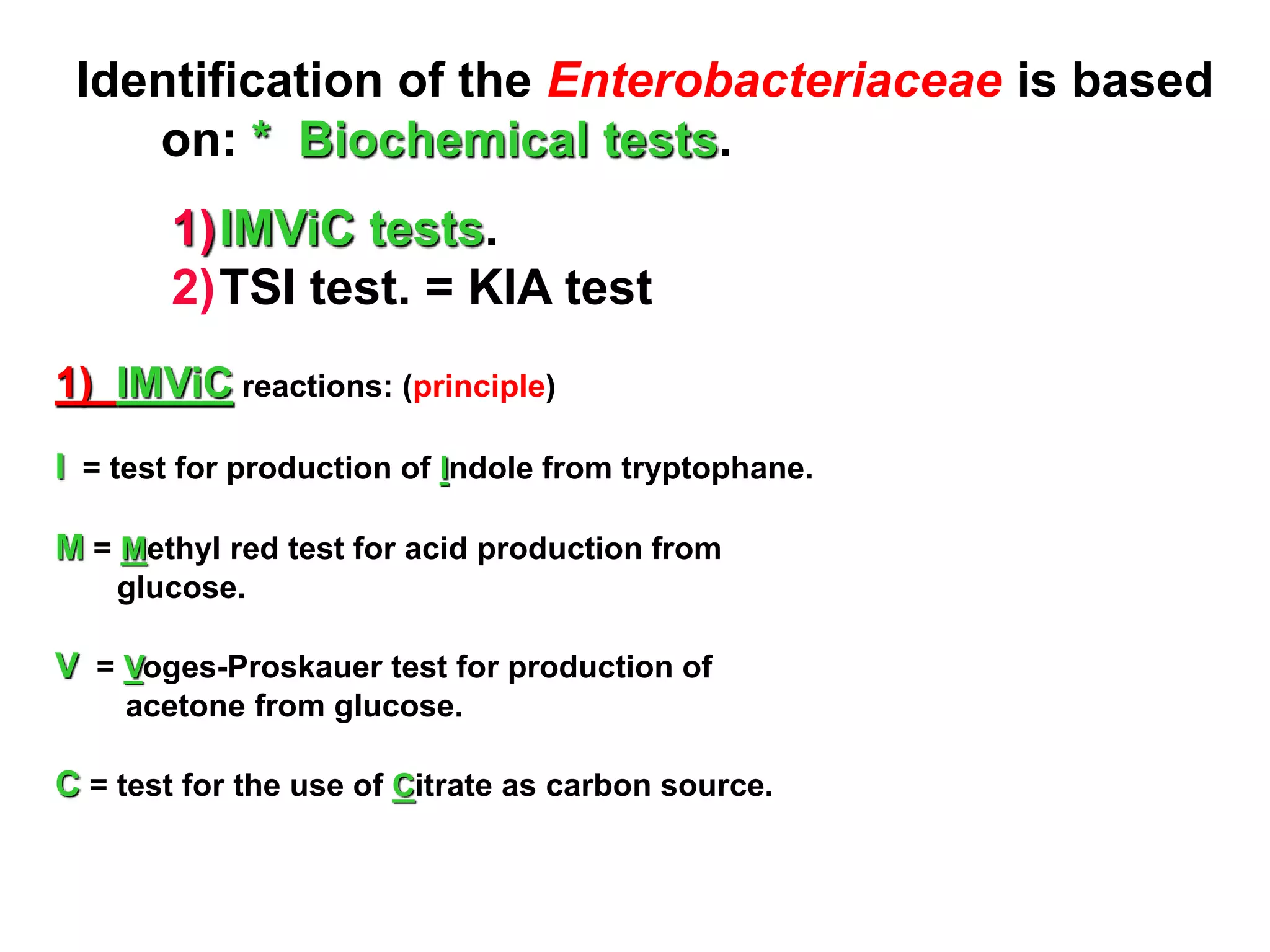 Identification of the Enterobacteriaceae is based
on: * Biochemical tests.
1)IMViC tests.
2)TSI test. = KIA test
1) IMViC reactions: (principle)
I = test for production of Indole from tryptophane.
M = Methyl red test for acid production from
glucose.
V = Voges-Proskauer test for production of
acetone from glucose.
C = test for the use of Citrate as carbon source.
 