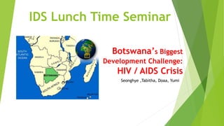 IDS Lunch Time Seminar
Botswana’s Biggest
Development Challenge:
HIV / AIDS Crisis
Seonghye ,Tabitha, Doaa, Yumi
 