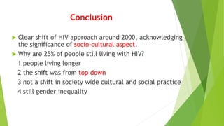 Conclusion
 Clear shift of HIV approach around 2000, acknowledging
the significance of socio-cultural aspect.
 Why are 25% of people still living with HIV?
1 people living longer
2 the shift was from top down
3 not a shift in society wide cultural and social practice
4 still gender inequality
 