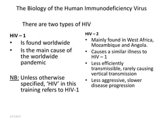 4/23/2015
The Biology of the Human Immunodeficiency Virus
HIV – 1
• Is found worldwide
• Is the main cause of
the worldwide
pandemic
NB: Unless otherwise
specified, ‘HIV’ in this
training refers to HIV-1
HIV – 2
• Mainly found in West Africa,
Mozambique and Angola.
• Causes a similar illness to
HIV – 1
• Less efficiently
transmissible, rarely causing
vertical transmission
• Less aggressive, slower
disease progression
There are two types of HIV:
 