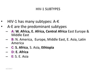 4/23/2015
HIV-1 SUBTYPES
• HIV-1 has many subtypes: A-K
• A-E are the predominant subtypes
– A: W. Africa, E. Africa, Central Africa East Europe &
Middle East
– B: N. America, Europe, Middle East, E. Asia, Latin
America
– C: S. Africa, S. Asia, Ethiopia
– D: E. Africa
– E: S. E. Asia
 